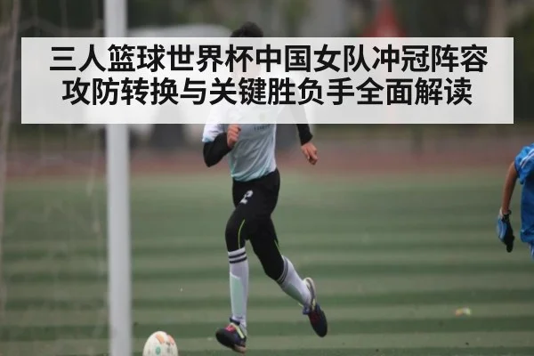 三人篮球世界杯中国女队冲冠阵容攻防转换与关键胜负手全面解读 - kaiyun
