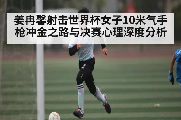 姜冉馨射击世界杯女子10米气手枪冲金之路与决赛心理深度分析 - kaiyun